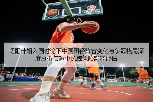 切阳什姐入围讨论下中国田径阵容变化与争冠格局深度分析与短中长跑策略影响评估